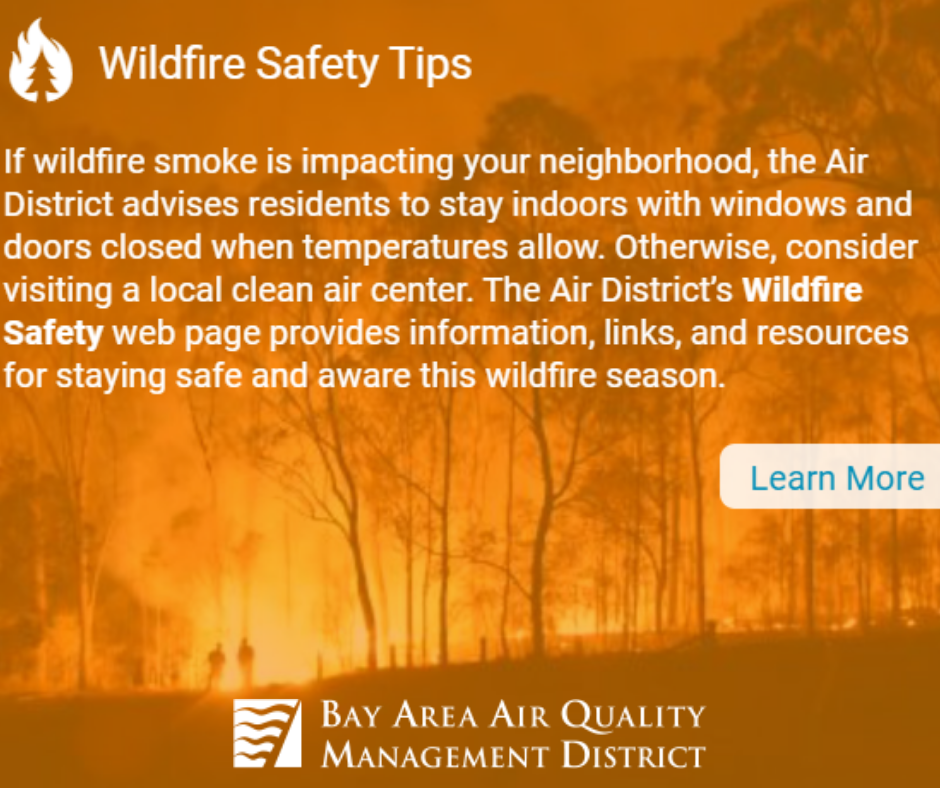 If wildfire smoke is impacting your neighborhood, the Air District advisess residents to stay indoors with windows and doors closed when temperatures allow. Otherwise, consider visiting a local clean air center. the Air District's Wildfire Safety web page provides information, links, and resources for staying safe and aware this wildfire season. Learn more at the Bay Area Air Quality Management District website.