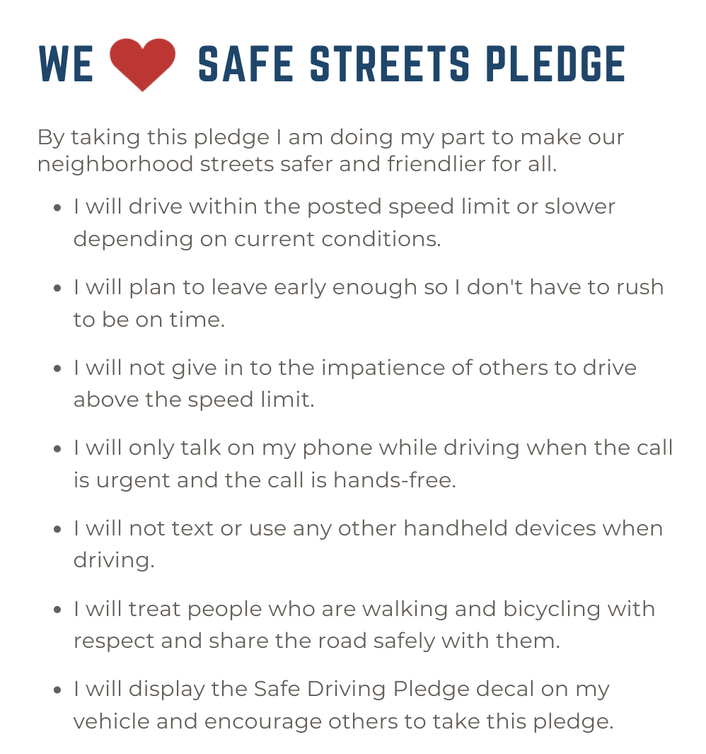 take the we heart safe streets pledge. By taking this pledge I am doing my part to make our neighborhood streets safer and friendlier for all. I will drive within the posted speed limit or slower depending on current conditions. I will plan to leave early enough so I don't have to rush to be on time. I will not give in to the impatience of others to drive above the speed limit. I will only talk on my phone while driving when the call is urgent and the call is hands-free. I will not text or use any other handheld devices when driving. I will treat people who are walking and bicycling with respect and share the road safely with them. I will display the Safe Driving Pledge decal on my vehicle and encourage others to take this pledge. 